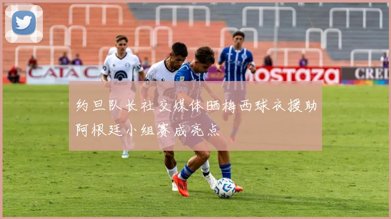 约旦队长社交媒体晒梅西球衣援助阿根廷小组赛成亮点
