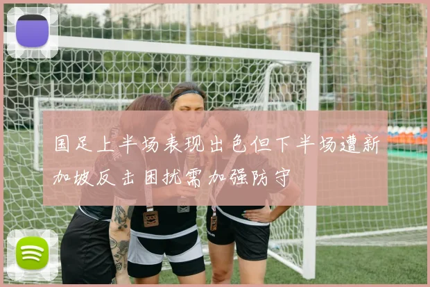 国足上半场表现出色但下半场遭新加坡反击困扰需加强防守