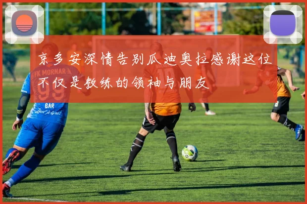 京多安深情告别瓜迪奥拉感谢这位不仅是教练的领袖与朋友
