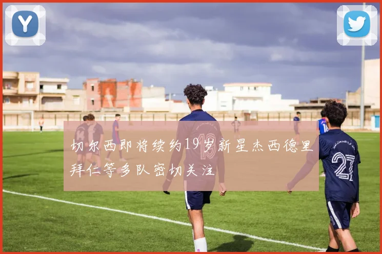 切尔西即将续约19岁新星杰西德里拜仁等多队密切关注