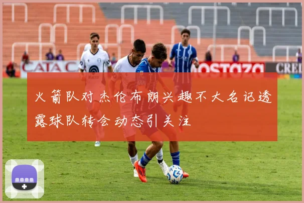 火箭队对杰伦布朗兴趣不大名记透露球队转会动态引关注