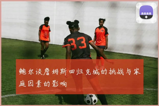 鲍尔谈詹姆斯回归克城的挑战与家庭因素的影响