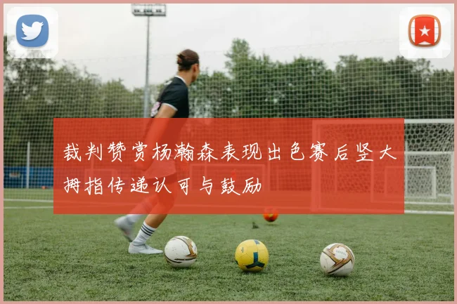 裁判赞赏杨瀚森表现出色赛后竖大拇指传递认可与鼓励