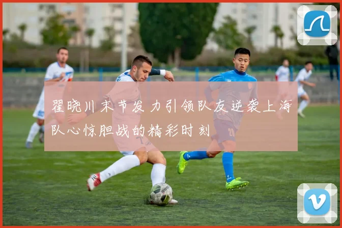翟晓川末节发力引领队友逆袭上海队心惊胆战的精彩时刻
