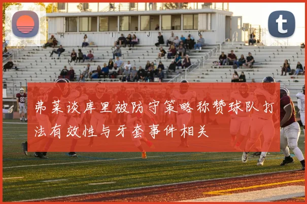 弗莱谈库里被防守策略称赞球队打法有效性与牙套事件相关